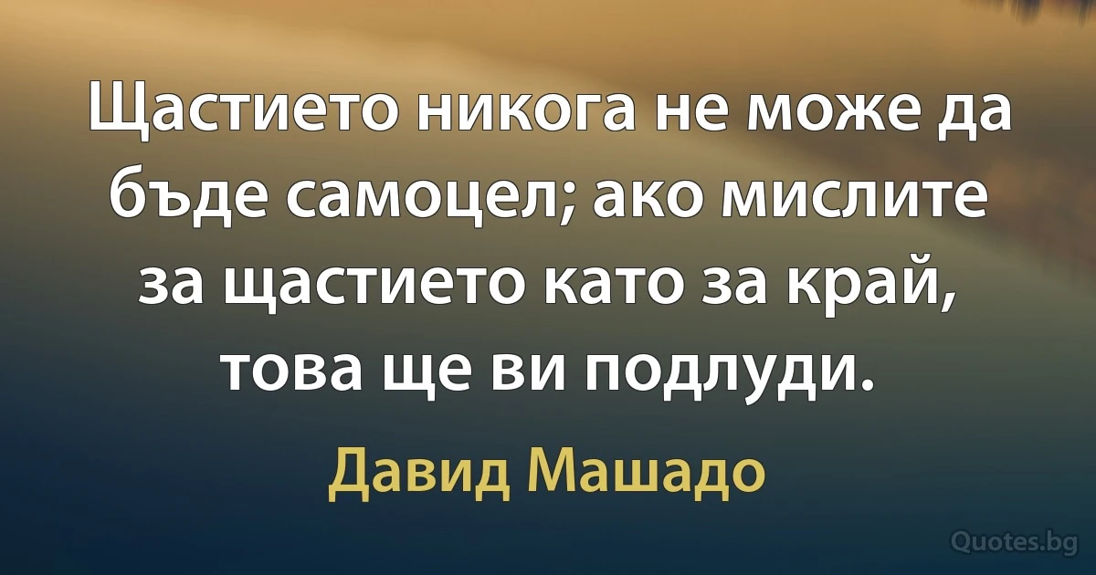 Щастието никога не може да бъде самоцел; ако мислите за щастието като за край, това ще ви подлуди. (Давид Машадо)