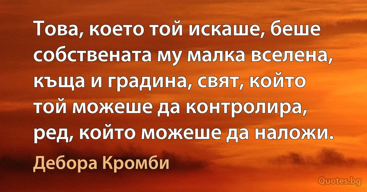 Това, което той искаше, беше собствената му малка вселена, къща и градина, свят, който той можеше да контролира, ред, който можеше да наложи. (Дебора Кромби)