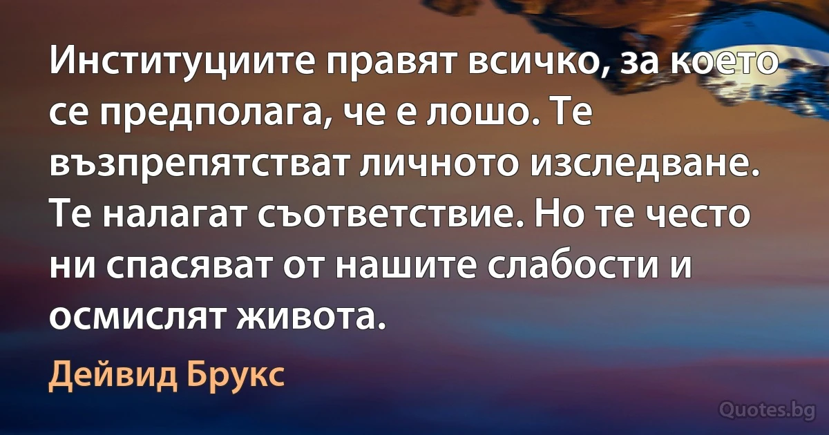 Институциите правят всичко, за което се предполага, че е лошо. Те възпрепятстват личното изследване. Те налагат съответствие. Но те често ни спасяват от нашите слабости и осмислят живота. (Дейвид Брукс)