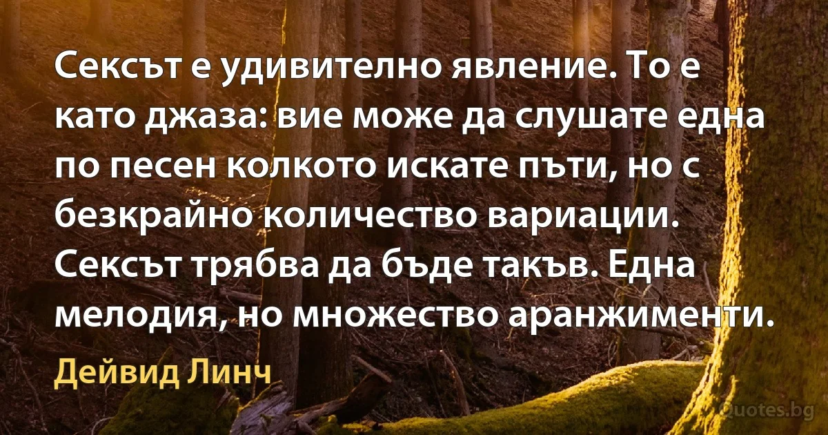 Сексът е удивително явление. То е като джаза: вие може да слушате една по песен колкото искате пъти, но с безкрайно количество вариации. Сексът трябва да бъде такъв. Една мелодия, но множество аранжименти. (Дейвид Линч)