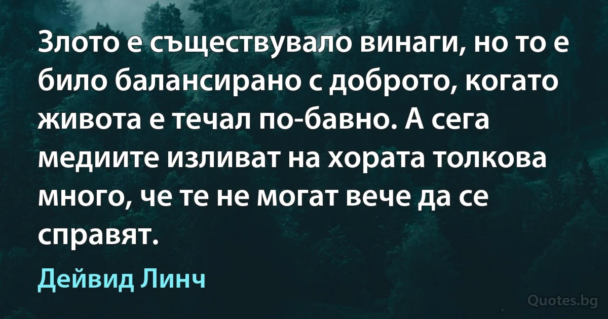 Злото е съществувало винаги, но то е било балансирано с доброто, когато живота е течал по-бавно. А сега медиите изливат на хората толкова много, че те не могат вече да се справят. (Дейвид Линч)