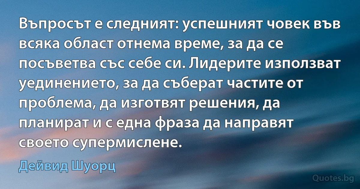 Въпросът е следният: успешният човек във всяка област отнема време, за да се посъветва със себе си. Лидерите използват уединението, за да съберат частите от проблема, да изготвят решения, да планират и с една фраза да направят своето супермислене. (Дейвид Шуорц)