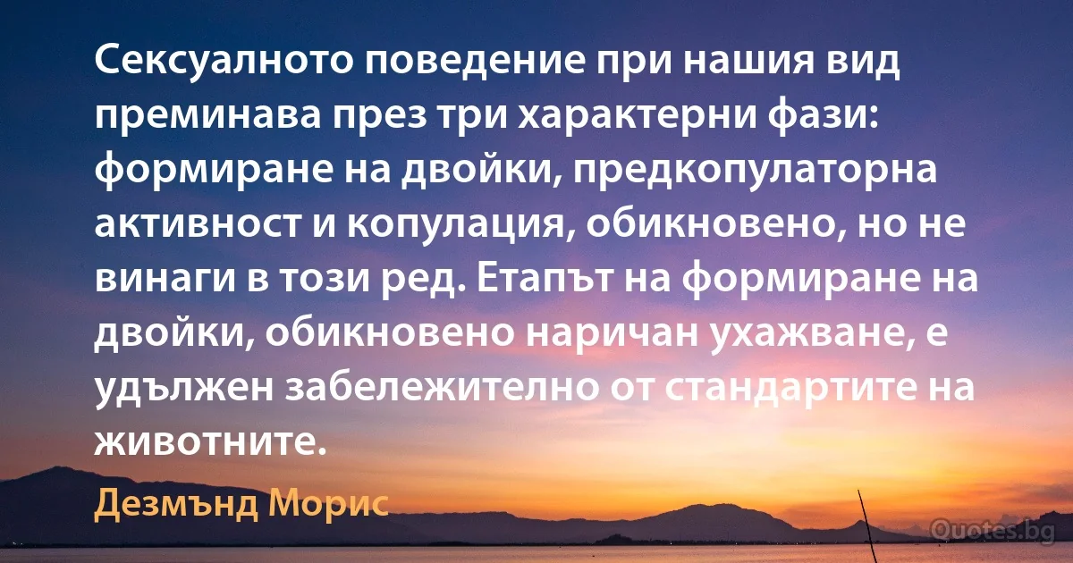 Сексуалното поведение при нашия вид преминава през три характерни фази: формиране на двойки, предкопулаторна активност и копулация, обикновено, но не винаги в този ред. Етапът на формиране на двойки, обикновено наричан ухажване, е удължен забележително от стандартите на животните. (Дезмънд Морис)