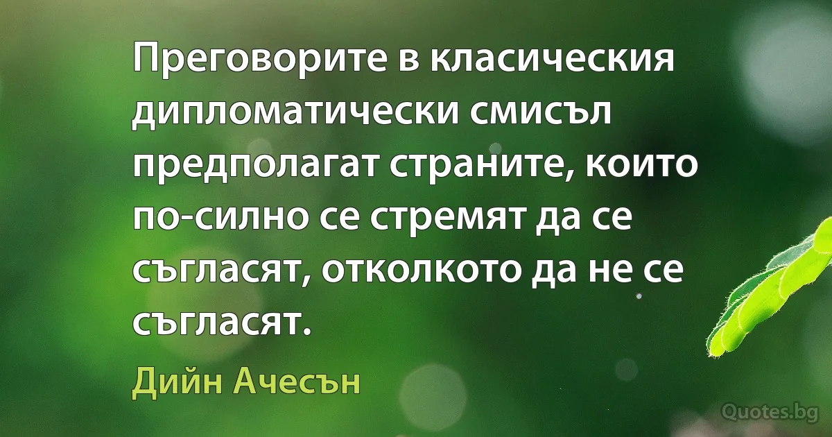 Преговорите в класическия дипломатически смисъл предполагат страните, които по-силно се стремят да се съгласят, отколкото да не се съгласят. (Дийн Ачесън)