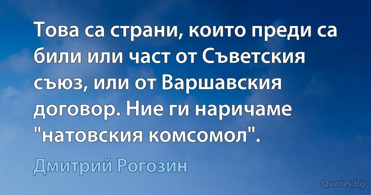 Това са страни, които преди са били или част от Съветския съюз, или от Варшавския договор. Ние ги наричаме "натовския комсомол". (Дмитрий Рогозин)