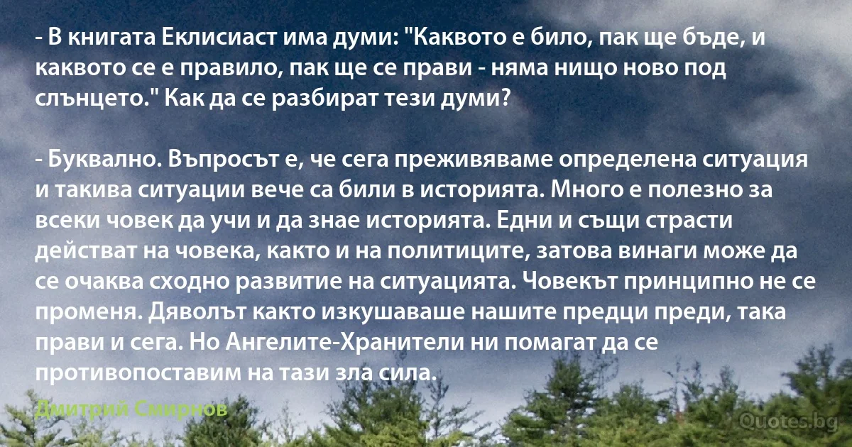 - В книгата Еклисиаст има думи: "Каквото е било, пак ще бъде, и каквото се е правило, пак ще се прави - няма нищо ново под слънцето." Как да се разбират тези думи?

- Буквално. Въпросът е, че сега преживяваме определена ситуация и такива ситуации вече са били в историята. Много е полезно за всеки човек да учи и да знае историята. Едни и същи страсти действат на човека, както и на политиците, затова винаги може да се очаква сходно развитие на ситуацията. Човекът принципно не се променя. Дяволът както изкушаваше нашите предци преди, така прави и сега. Но Ангелите-Хранители ни помагат да се противопоставим на тази зла сила. (Дмитрий Смирнов)