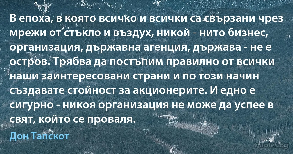 В епоха, в която всичко и всички са свързани чрез мрежи от стъкло и въздух, никой - нито бизнес, организация, държавна агенция, държава - не е остров. Трябва да постъпим правилно от всички наши заинтересовани страни и по този начин създавате стойност за акционерите. И едно е сигурно - никоя организация не може да успее в свят, който се проваля. (Дон Тапскот)