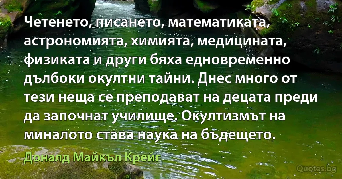 Четенето, писането, математиката, астрономията, химията, медицината, физиката и други бяха едновременно дълбоки окултни тайни. Днес много от тези неща се преподават на децата преди да започнат училище. Окултизмът на миналото става наука на бъдещето. (Доналд Майкъл Крейг)