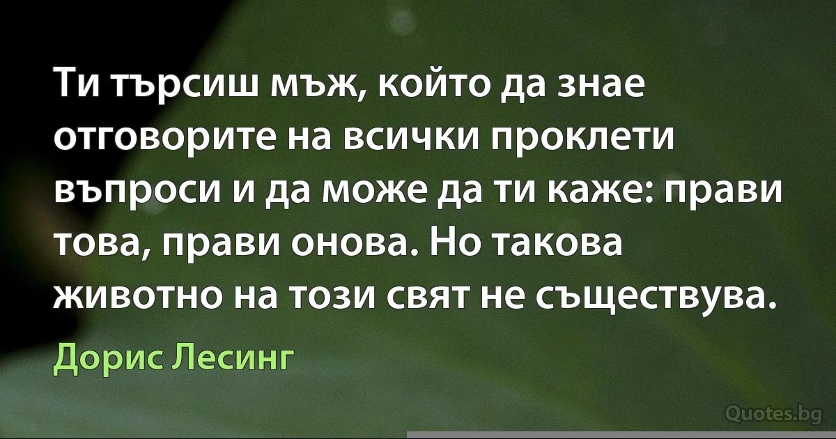 Ти търсиш мъж, който да знае отговорите на всички проклети въпроси и да може да ти каже: прави това, прави онова. Но такова животно на този свят не съществува. (Дорис Лесинг)