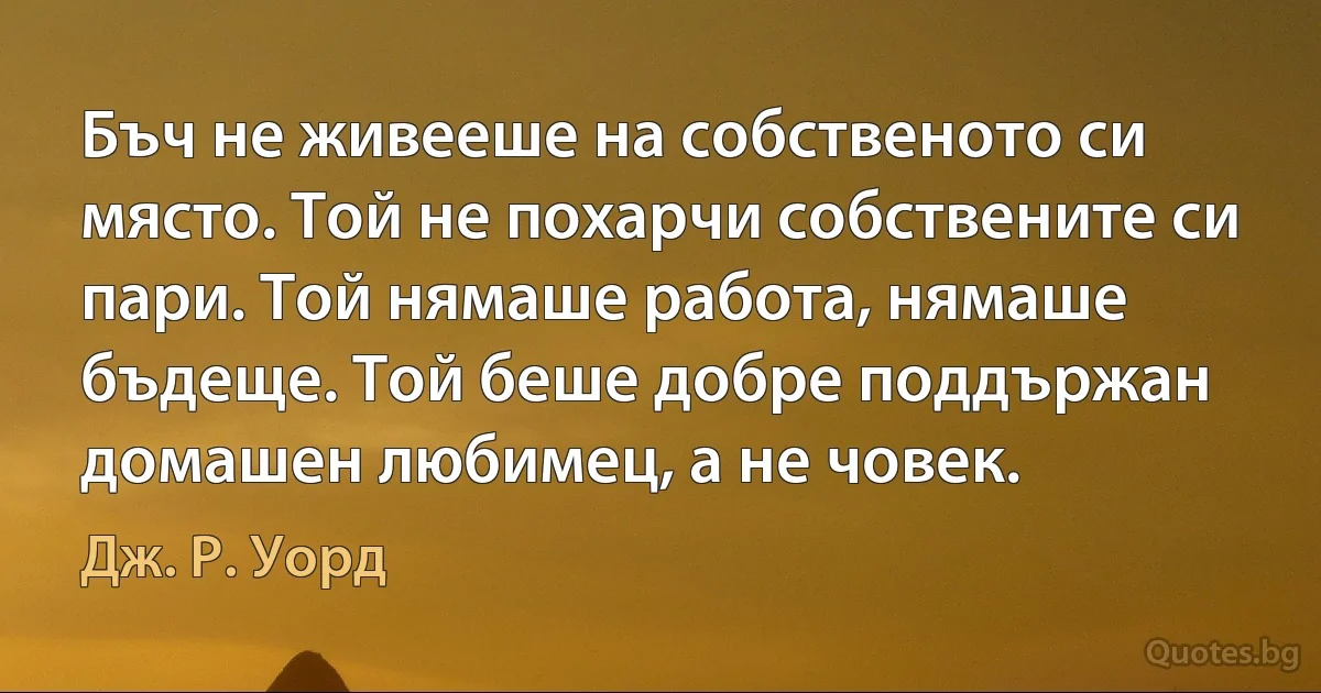 Бъч не живееше на собственото си място. Той не похарчи собствените си пари. Той нямаше работа, нямаше бъдеще. Той беше добре поддържан домашен любимец, а не човек. (Дж. Р. Уорд)