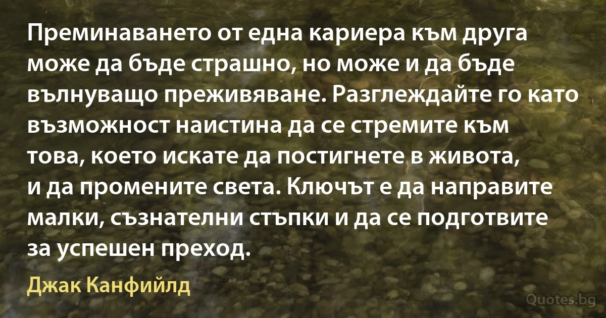 Преминаването от една кариера към друга може да бъде страшно, но може и да бъде вълнуващо преживяване. Разглеждайте го като възможност наистина да се стремите към това, което искате да постигнете в живота, и да промените света. Ключът е да направите малки, съзнателни стъпки и да се подготвите за успешен преход. (Джак Канфийлд)