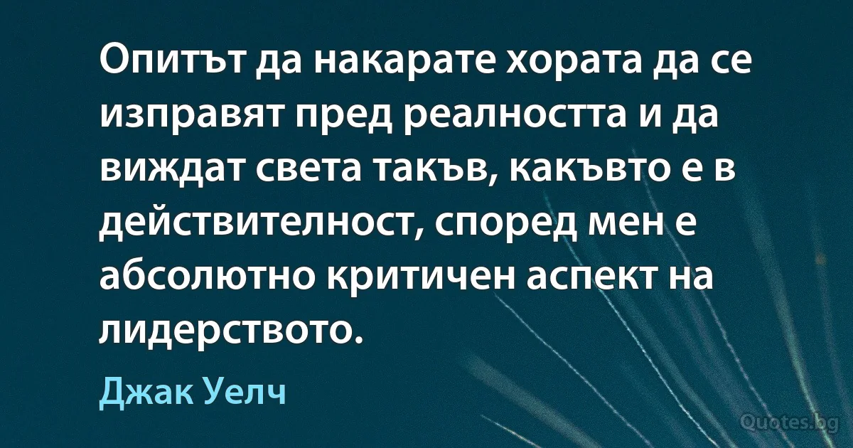 Опитът да накарате хората да се изправят пред реалността и да виждат света такъв, какъвто е в действителност, според мен е абсолютно критичен аспект на лидерството. (Джак Уелч)