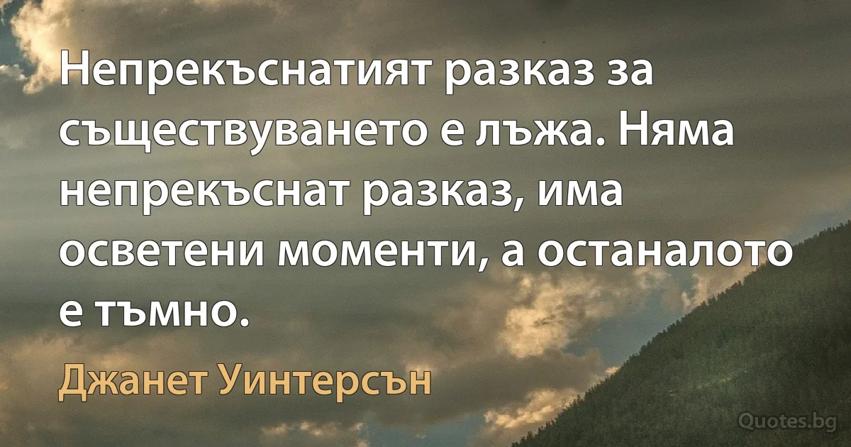 Непрекъснатият разказ за съществуването е лъжа. Няма непрекъснат разказ, има осветени моменти, а останалото е тъмно. (Джанет Уинтерсън)