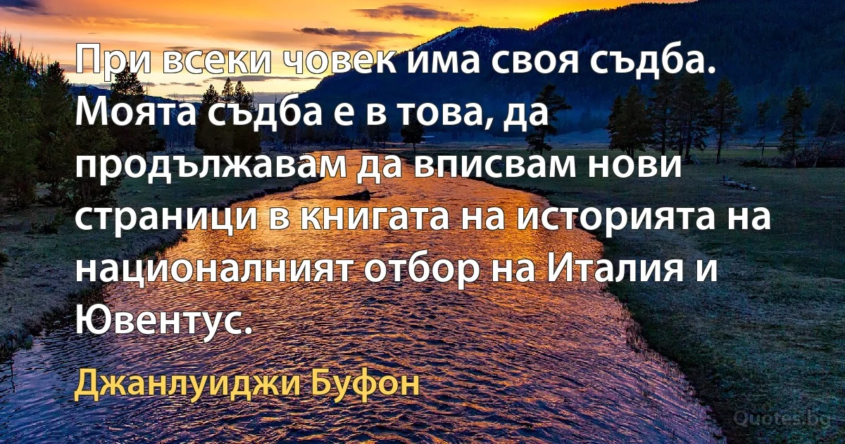 При всеки човек има своя съдба. Моята съдба е в това, да продължавам да вписвам нови страници в книгата на историята на националният отбор на Италия и Ювентус. (Джанлуиджи Буфон)