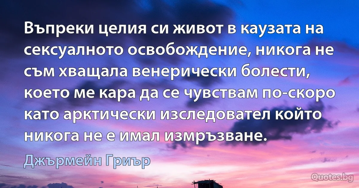 Въпреки целия си живот в каузата на сексуалното освобождение, никога не съм хващала венерически болести, което ме кара да се чувствам по-скоро като арктически изследовател който никога не е имал измръзване. (Джърмейн Гриър)