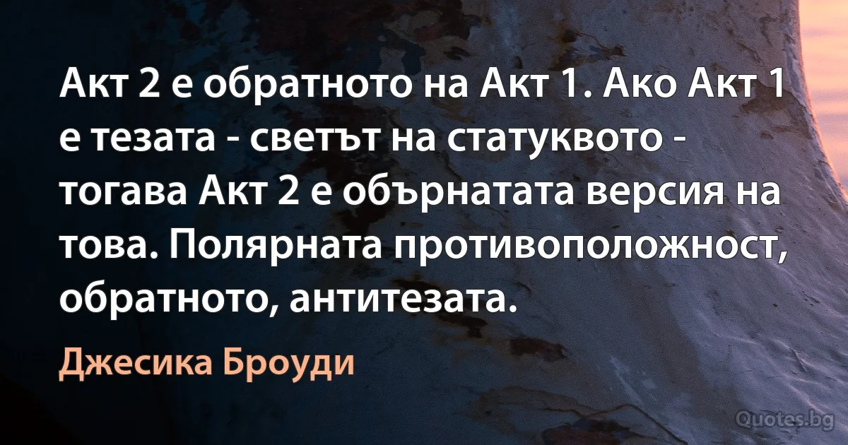 Акт 2 е обратното на Акт 1. Ако Акт 1 е тезата - светът на статуквото - тогава Акт 2 е обърнатата версия на това. Полярната противоположност, обратното, антитезата. (Джесика Броуди)