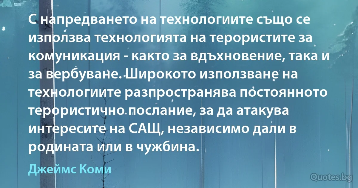 С напредването на технологиите също се използва технологията на терористите за комуникация - както за вдъхновение, така и за вербуване. Широкото използване на технологиите разпространява постоянното терористично послание, за да атакува интересите на САЩ, независимо дали в родината или в чужбина. (Джеймс Коми)