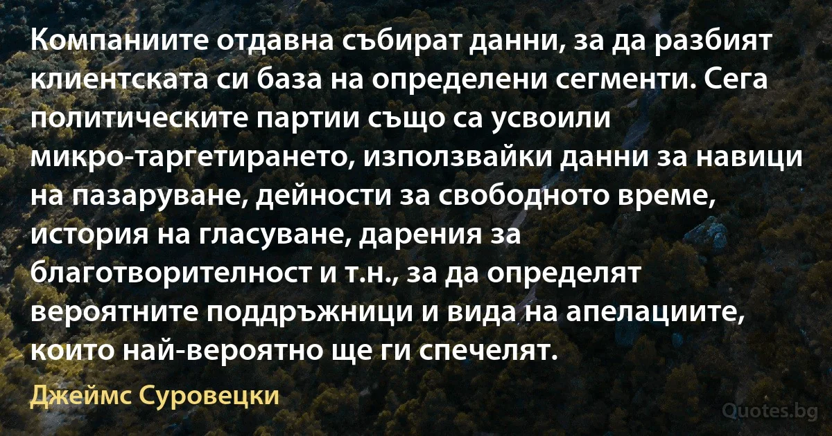 Компаниите отдавна събират данни, за да разбият клиентската си база на определени сегменти. Сега политическите партии също са усвоили микро-таргетирането, използвайки данни за навици на пазаруване, дейности за свободното време, история на гласуване, дарения за благотворителност и т.н., за да определят вероятните поддръжници и вида на апелациите, които най-вероятно ще ги спечелят. (Джеймс Суровецки)