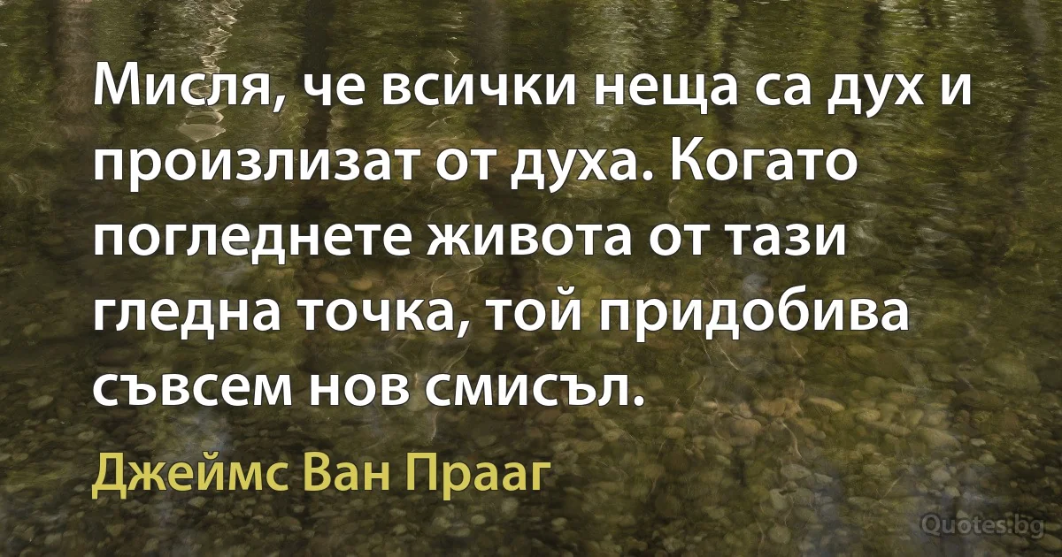 Мисля, че всички неща са дух и произлизат от духа. Когато погледнете живота от тази гледна точка, той придобива съвсем нов смисъл. (Джеймс Ван Прааг)