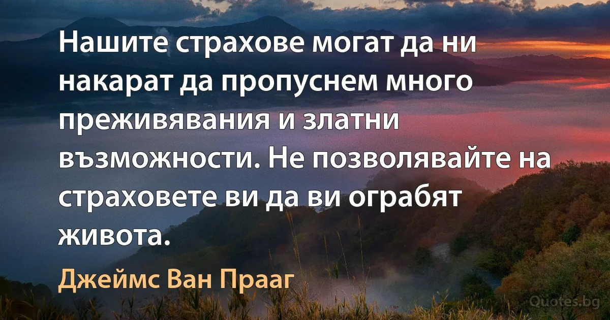 Нашите страхове могат да ни накарат да пропуснем много преживявания и златни възможности. Не позволявайте на страховете ви да ви ограбят живота. (Джеймс Ван Прааг)