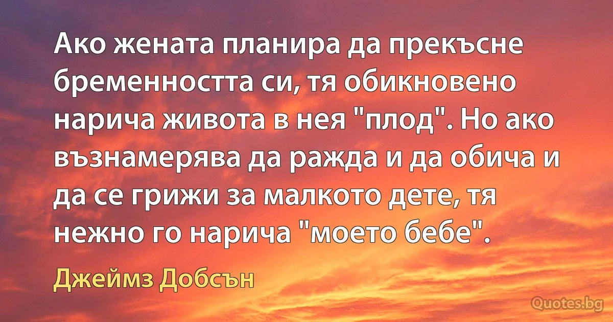 Ако жената планира да прекъсне бременността си, тя обикновено нарича живота в нея "плод". Но ако възнамерява да ражда и да обича и да се грижи за малкото дете, тя нежно го нарича "моето бебе". (Джеймз Добсън)