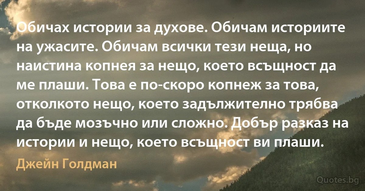 Обичах истории за духове. Обичам историите на ужасите. Обичам всички тези неща, но наистина копнея за нещо, което всъщност да ме плаши. Това е по-скоро копнеж за това, отколкото нещо, което задължително трябва да бъде мозъчно или сложно. Добър разказ на истории и нещо, което всъщност ви плаши. (Джейн Голдман)