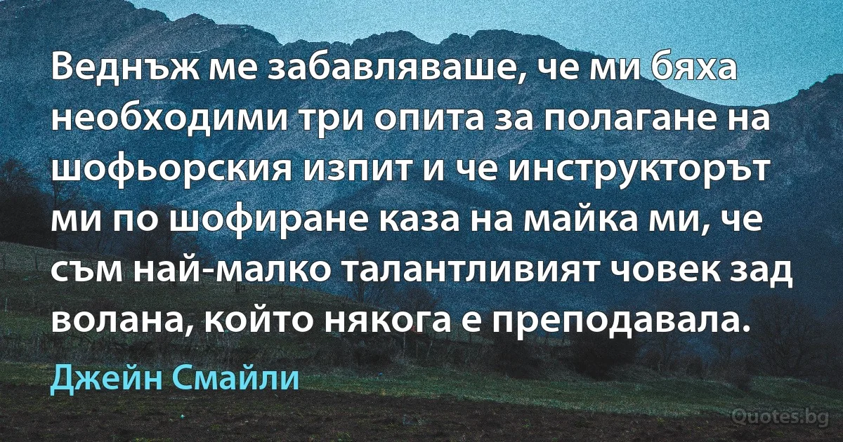 Веднъж ме забавляваше, че ми бяха необходими три опита за полагане на шофьорския изпит и че инструкторът ми по шофиране каза на майка ми, че съм най-малко талантливият човек зад волана, който някога е преподавала. (Джейн Смайли)