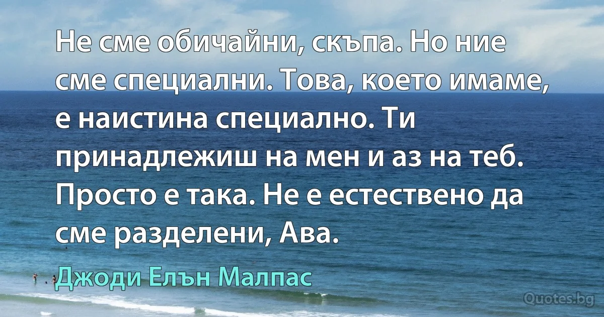 Не сме обичайни, скъпа. Но ние сме специални. Това, което имаме, е наистина специално. Ти принадлежиш на мен и аз на теб. Просто е така. Не е естествено да сме разделени, Ава. (Джоди Елън Малпас)