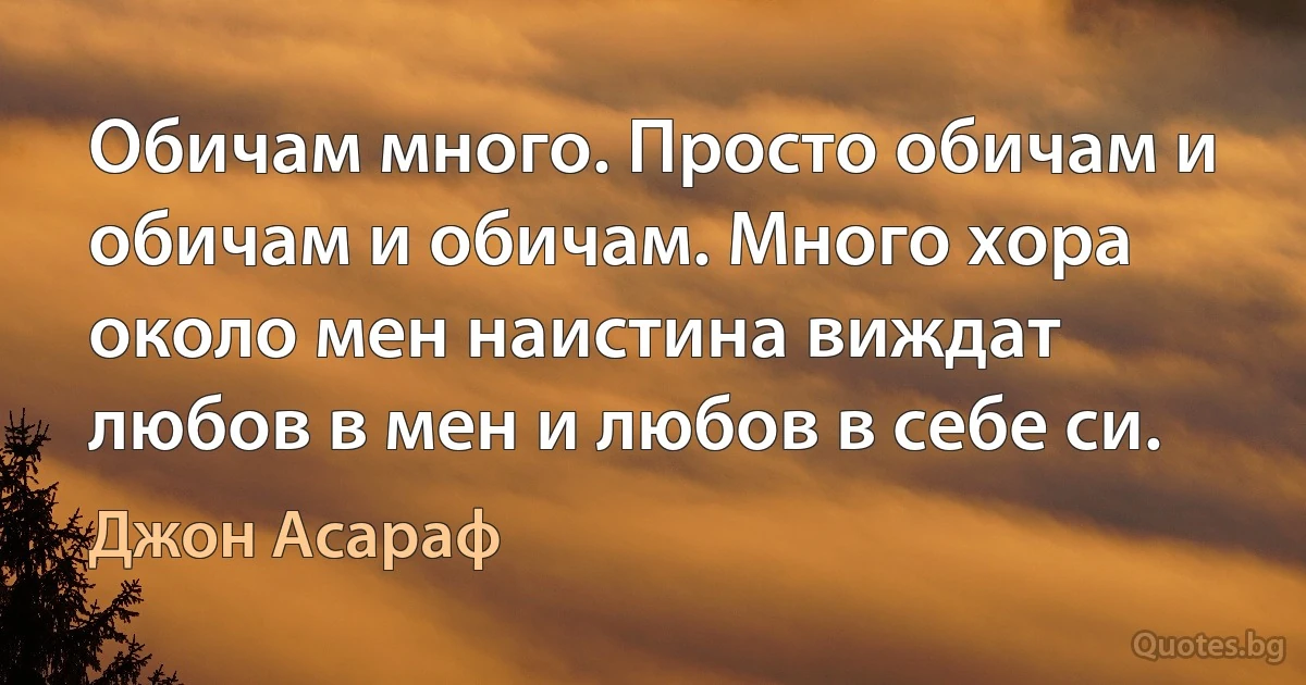 Обичам много. Просто обичам и обичам и обичам. Много хора около мен наистина виждат любов в мен и любов в себе си. (Джон Асараф)