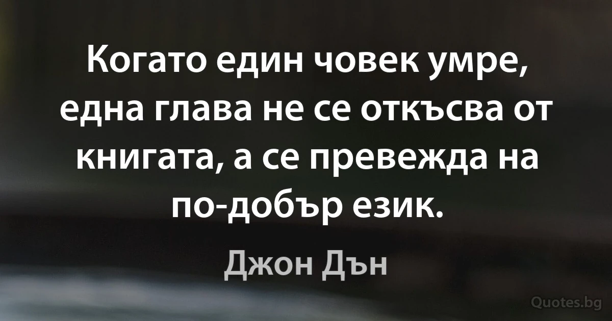 Когато един човек умре, една глава не се откъсва от книгата, а се превежда на по-добър език. (Джон Дън)