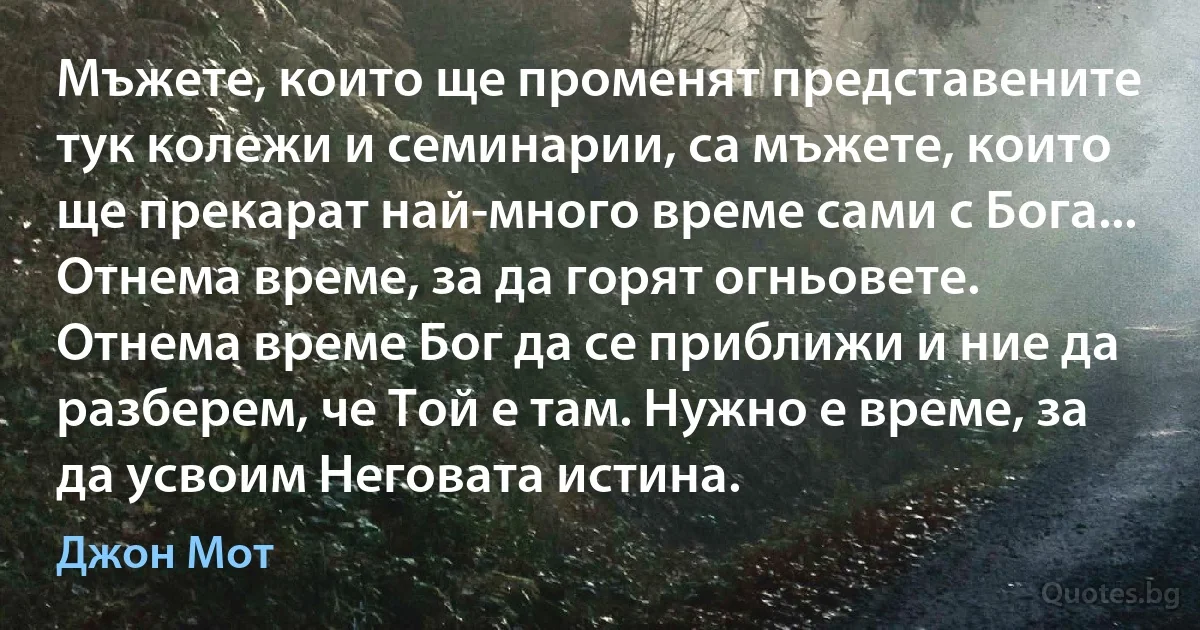 Мъжете, които ще променят представените тук колежи и семинарии, са мъжете, които ще прекарат най-много време сами с Бога... Отнема време, за да горят огньовете. Отнема време Бог да се приближи и ние да разберем, че Той е там. Нужно е време, за да усвоим Неговата истина. (Джон Мот)