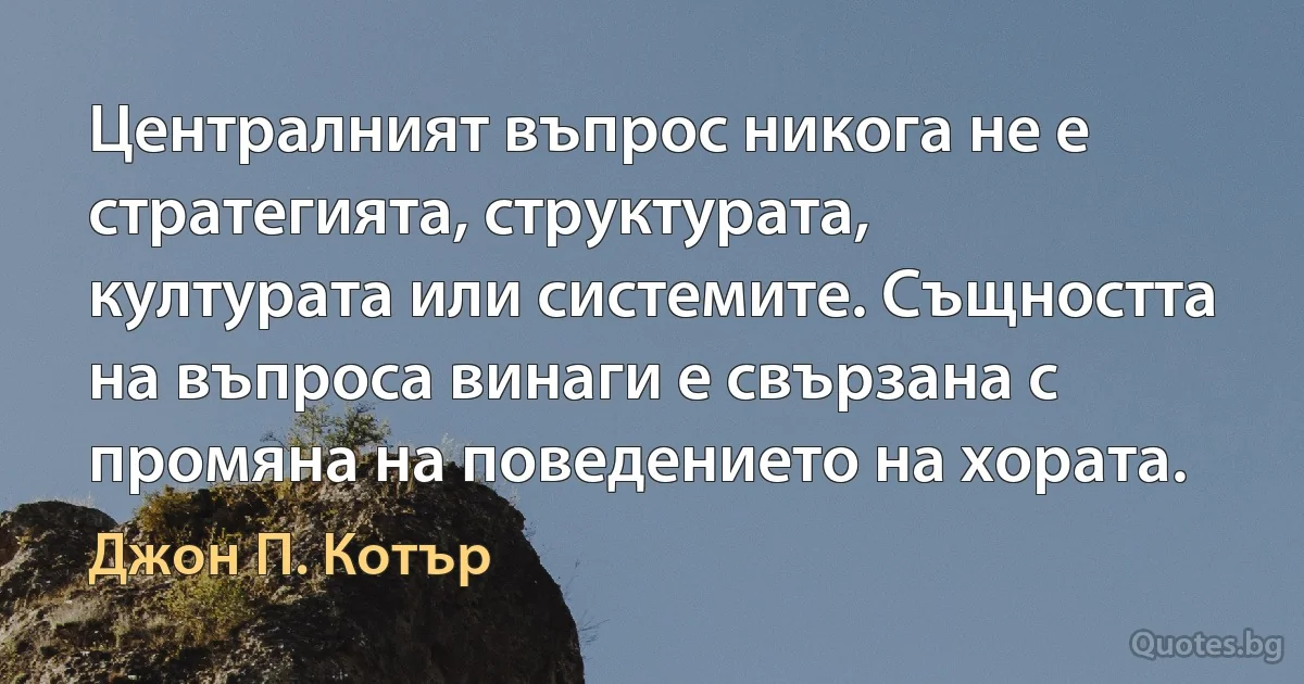 Централният въпрос никога не е стратегията, структурата, културата или системите. Същността на въпроса винаги е свързана с промяна на поведението на хората. (Джон П. Котър)