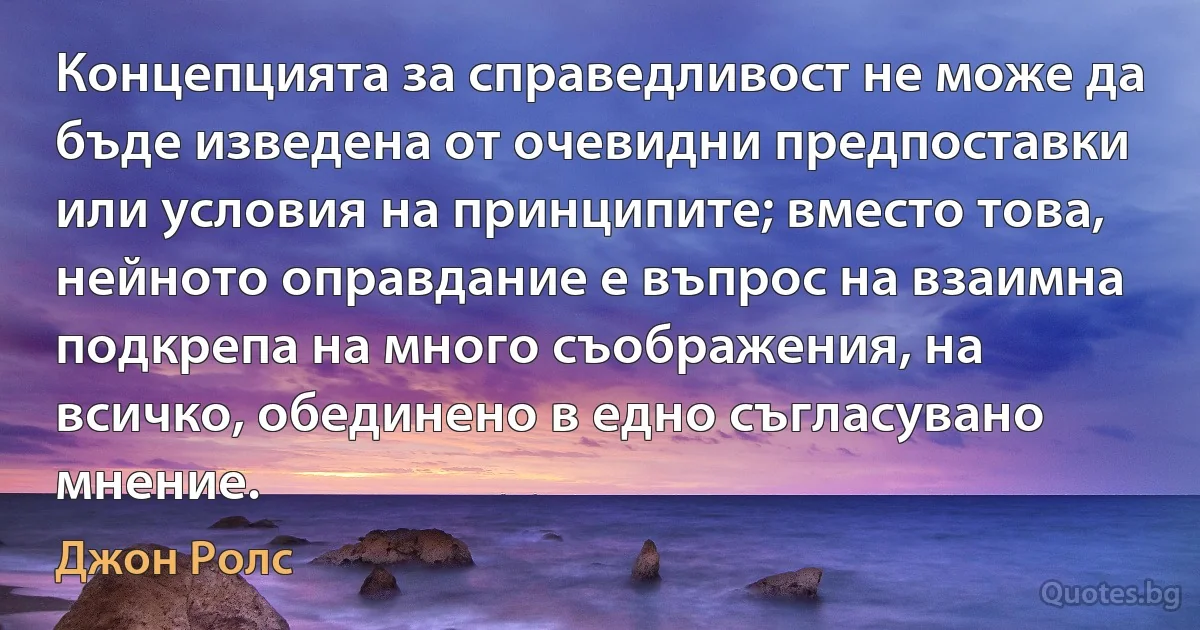 Концепцията за справедливост не може да бъде изведена от очевидни предпоставки или условия на принципите; вместо това, нейното оправдание е въпрос на взаимна подкрепа на много съображения, на всичко, обединено в едно съгласувано мнение. (Джон Ролс)