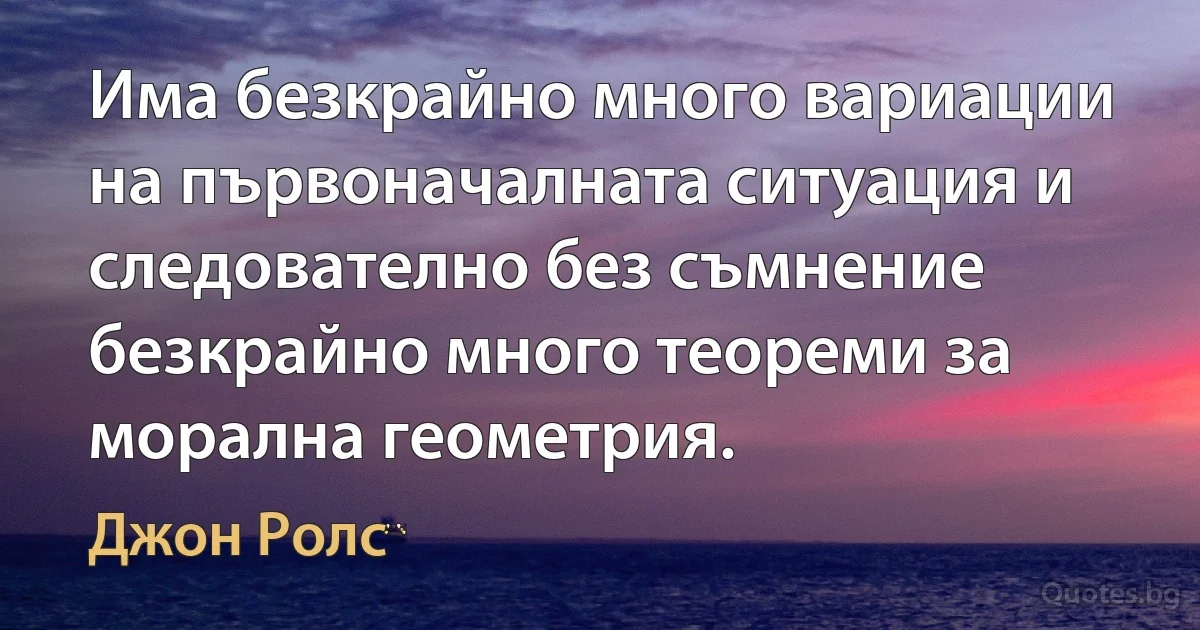 Има безкрайно много вариации на първоначалната ситуация и следователно без съмнение безкрайно много теореми за морална геометрия. (Джон Ролс)