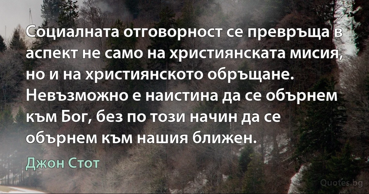 Социалната отговорност се превръща в аспект не само на християнската мисия, но и на християнското обръщане. Невъзможно е наистина да се обърнем към Бог, без по този начин да се обърнем към нашия ближен. (Джон Стот)