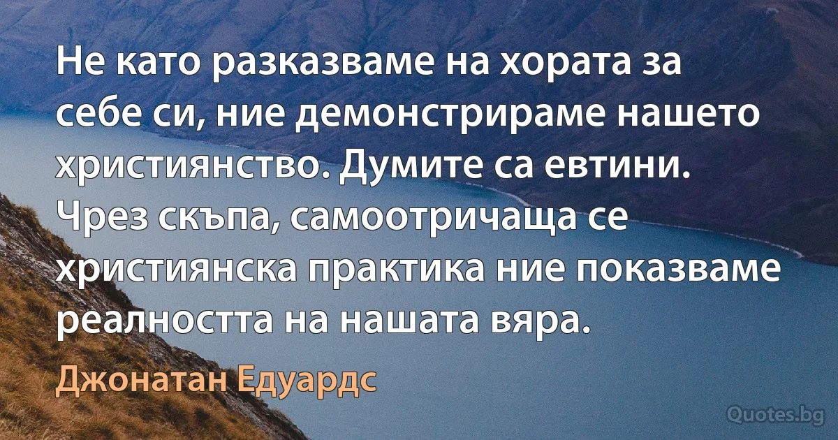 Не като разказваме на хората за себе си, ние демонстрираме нашето християнство. Думите са евтини. Чрез скъпа, самоотричаща се християнска практика ние показваме реалността на нашата вяра. (Джонатан Едуардс)