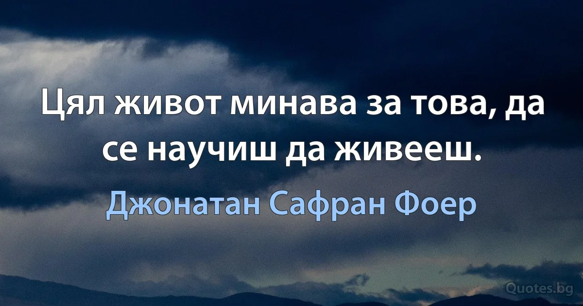 Цял живот минава за това, да се научиш да живееш. (Джонатан Сафран Фоер)