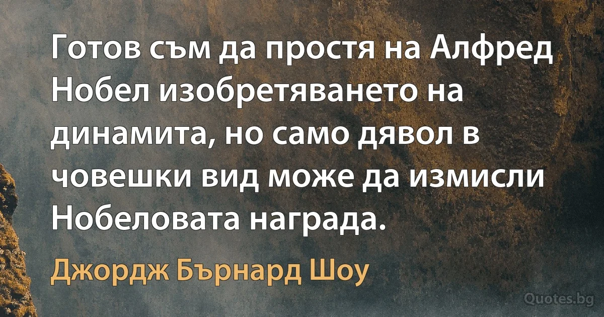 Готов съм да простя на Алфред Нобел изобретяването на динамита, но само дявол в човешки вид може да измисли Нобеловата награда. (Джордж Бърнард Шоу)