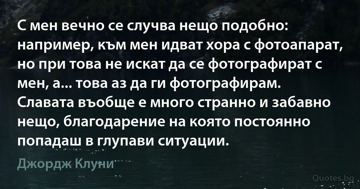 С мен вечно се случва нещо подобно: например, към мен идват хора с фотоапарат, но при това не искат да се фотографират с мен, а... това аз да ги фотографирам. Славата въобще е много странно и забавно нещо, благодарение на която постоянно попадаш в глупави ситуации. (Джордж Клуни)