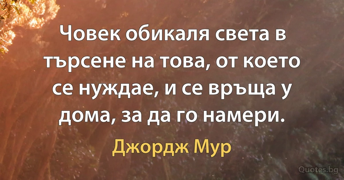 Човек обикаля света в търсене на това, от което се нуждае, и се връща у дома, за да го намери. (Джордж Мур)