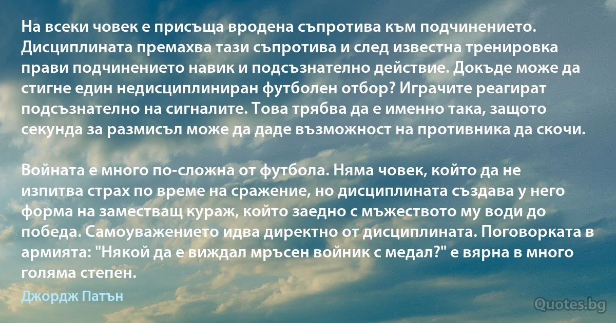 На всеки човек е присъща вродена съпротива към подчинението. Дисциплината премахва тази съпротива и след известна тренировка прави подчинението навик и подсъзнателно действие. Докъде може да стигне един недисциплиниран футболен отбор? Играчите реагират подсъзнателно на сигналите. Това трябва да е именно така, защото секунда за размисъл може да даде възможност на противника да скочи.

Войната е много по-сложна от футбола. Няма човек, който да не изпитва страх по време на сражение, но дисциплината създава у него форма на заместващ кураж, който заедно с мъжеството му води до победа. Самоуважението идва директно от дисциплината. Поговорката в армията: "Някой да е виждал мръсен войник с медал?" е вярна в много голяма степен. (Джордж Патън)