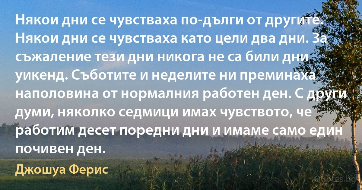 Някои дни се чувстваха по-дълги от другите. Някои дни се чувстваха като цели два дни. За съжаление тези дни никога не са били дни уикенд. Съботите и неделите ни преминаха наполовина от нормалния работен ден. С други думи, няколко седмици имах чувството, че работим десет поредни дни и имаме само един почивен ден. (Джошуа Ферис)