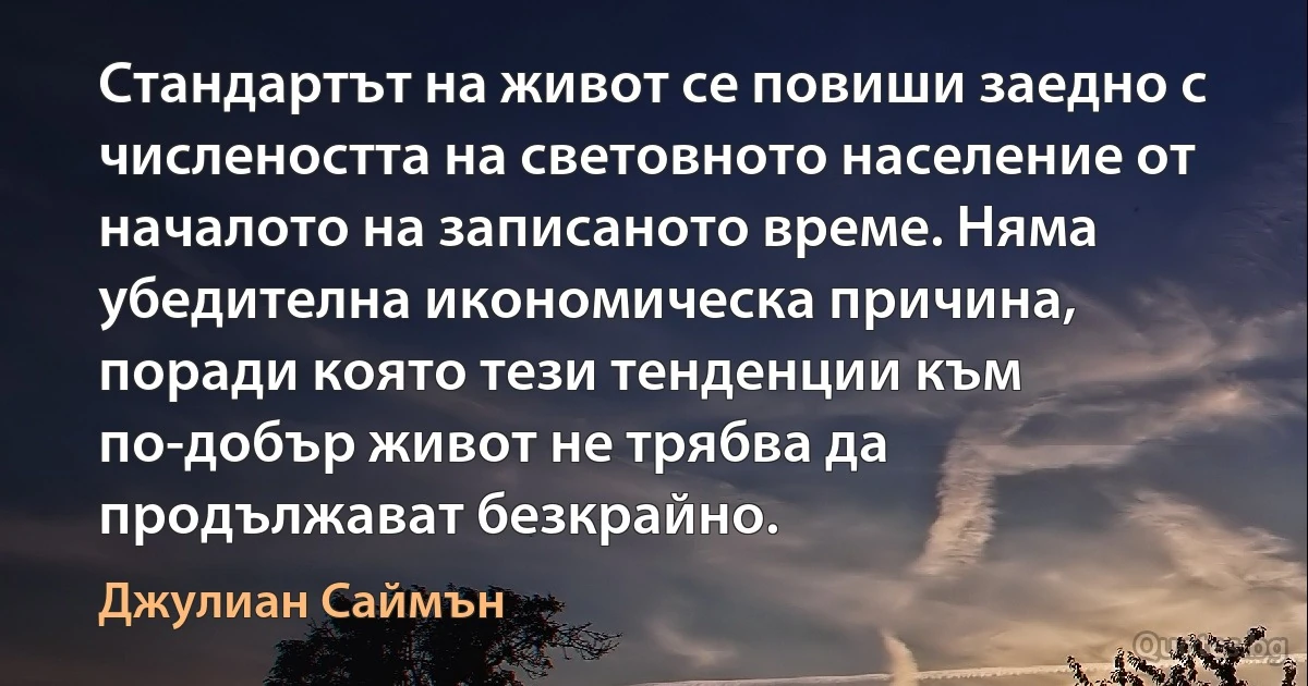 Стандартът на живот се повиши заедно с числеността на световното население от началото на записаното време. Няма убедителна икономическа причина, поради която тези тенденции към по-добър живот не трябва да продължават безкрайно. (Джулиан Саймън)