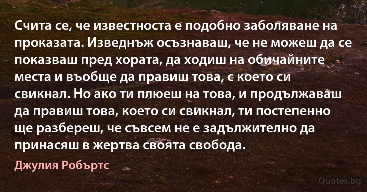 Счита се, че известноста е подобно заболяване на проказата. Изведнъж осъзнаваш, че не можеш да се показваш пред хората, да ходиш на обичайните места и въобще да правиш това, с което си свикнал. Но ако ти плюеш на това, и продължаваш да правиш това, което си свикнал, ти постепенно ще разбереш, че съвсем не е задължително да принасяш в жертва своята свобода. (Джулия Робъртс)