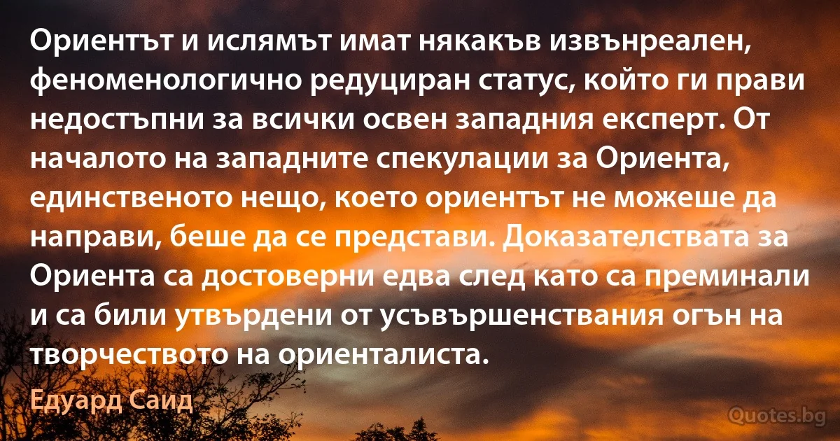 Ориентът и ислямът имат някакъв извънреален, феноменологично редуциран статус, който ги прави недостъпни за всички освен западния експерт. От началото на западните спекулации за Ориента, единственото нещо, което ориентът не можеше да направи, беше да се представи. Доказателствата за Ориента са достоверни едва след като са преминали и са били утвърдени от усъвършенствания огън на творчеството на ориенталиста. (Едуард Саид)