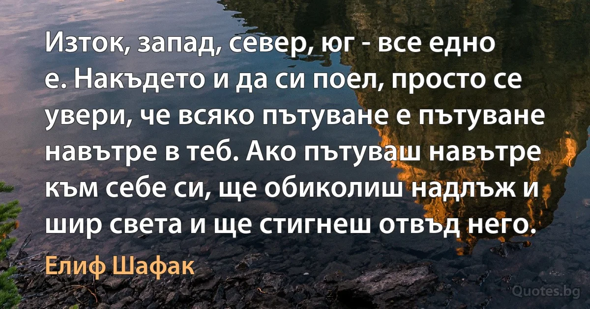 Изток, запад, север, юг - все едно е. Накъдето и да си поел, просто се увери, че всяко пътуване е пътуване навътре в теб. Ако пътуваш навътре към себе си, ще обиколиш надлъж и шир света и ще стигнеш отвъд него. (Елиф Шафак)