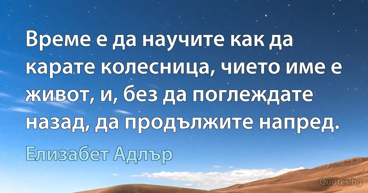 Време е да научите как да карате колесница, чието име е живот, и, без да поглеждате назад, да продължите напред. (Елизабет Адлър)