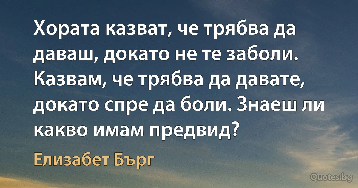 Хората казват, че трябва да даваш, докато не те заболи. Казвам, че трябва да давате, докато спре да боли. Знаеш ли какво имам предвид? (Елизабет Бърг)