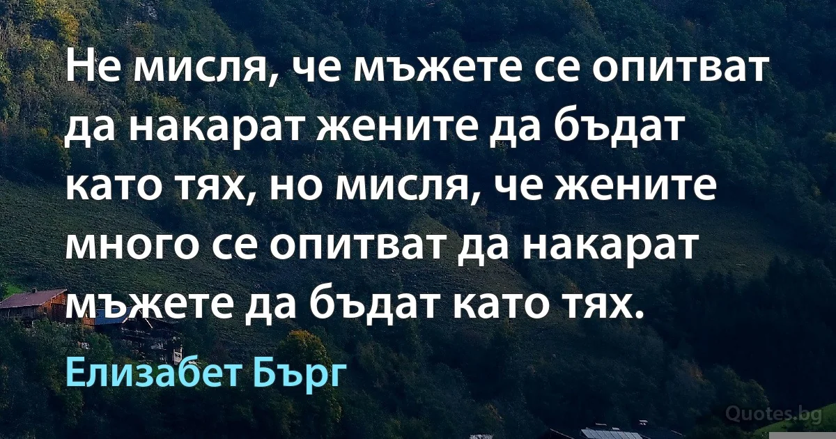 Не мисля, че мъжете се опитват да накарат жените да бъдат като тях, но мисля, че жените много се опитват да накарат мъжете да бъдат като тях. (Елизабет Бърг)