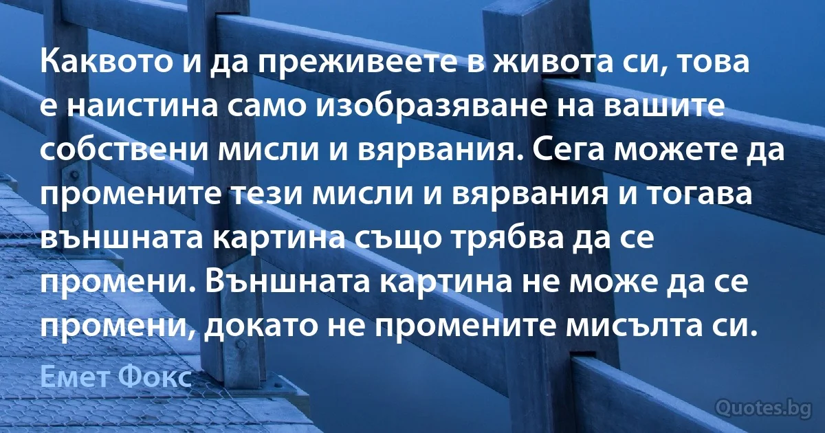 Каквото и да преживеете в живота си, това е наистина само изобразяване на вашите собствени мисли и вярвания. Сега можете да промените тези мисли и вярвания и тогава външната картина също трябва да се промени. Външната картина не може да се промени, докато не промените мисълта си. (Емет Фокс)